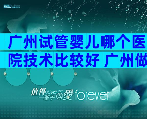 广州试管婴儿哪个医院技术比较好 广州做试管婴儿比较好的医生在哪一个医院